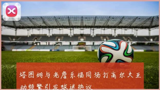 塔图姆与老詹乐福同场打高尔夫互动频繁引发球迷热议