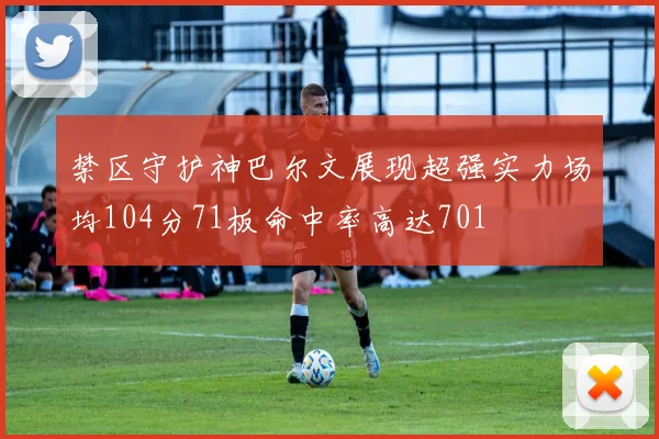 禁区守护神巴尔文展现超强实力场均104分71板命中率高达701