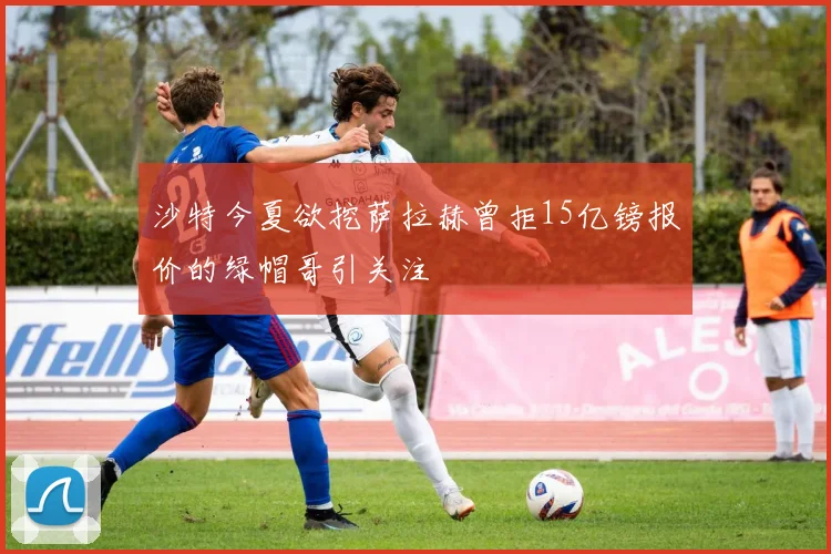 沙特今夏欲挖萨拉赫曾拒15亿镑报价的绿帽哥引关注