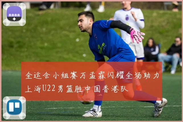 全运会小组赛万孟霖闪耀全场助力上海U22男篮胜中国香港队