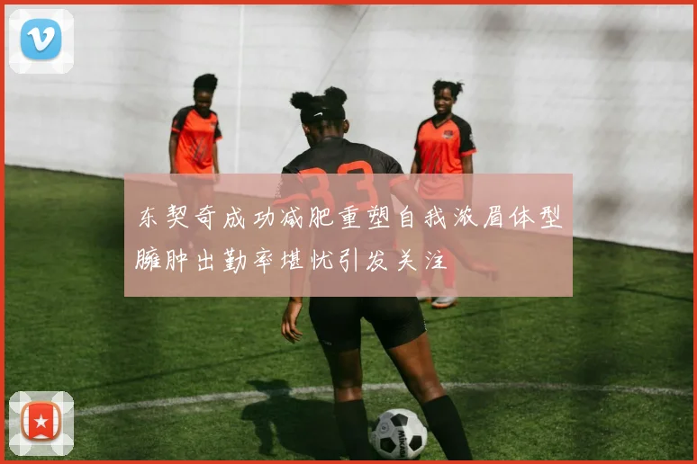 东契奇成功减肥重塑自我浓眉体型臃肿出勤率堪忧引发关注