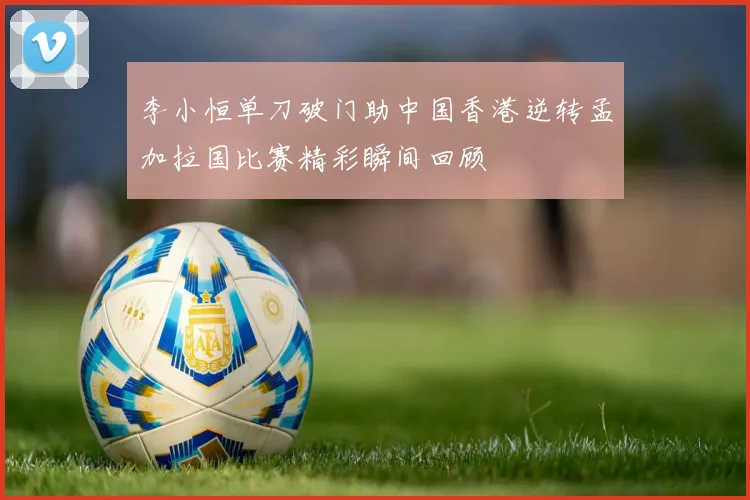 李小恒单刀破门助中国香港逆转孟加拉国比赛精彩瞬间回顾