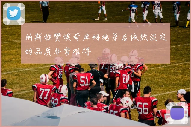 纳斯称赞埃奇库姆绝杀后依然淡定的品质非常难得