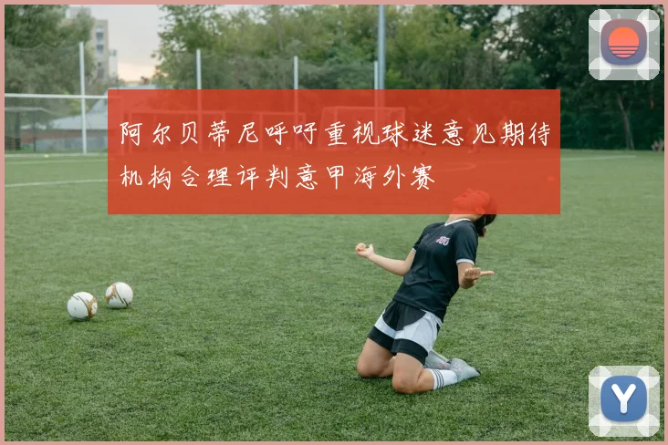阿尔贝蒂尼呼吁重视球迷意见期待机构合理评判意甲海外赛