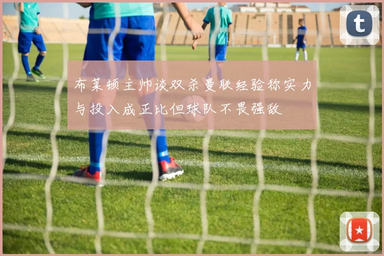 布莱顿主帅谈双杀曼联经验称实力与投入成正比但球队不畏强敌