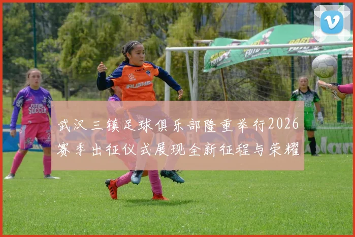 武汉三镇足球俱乐部隆重举行2026赛季出征仪式展现全新征程与荣耀追求