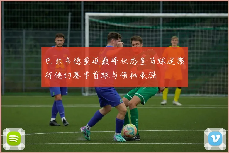 巴尔韦德重返巅峰状态皇马球迷期待他的赛季首球与领袖表现