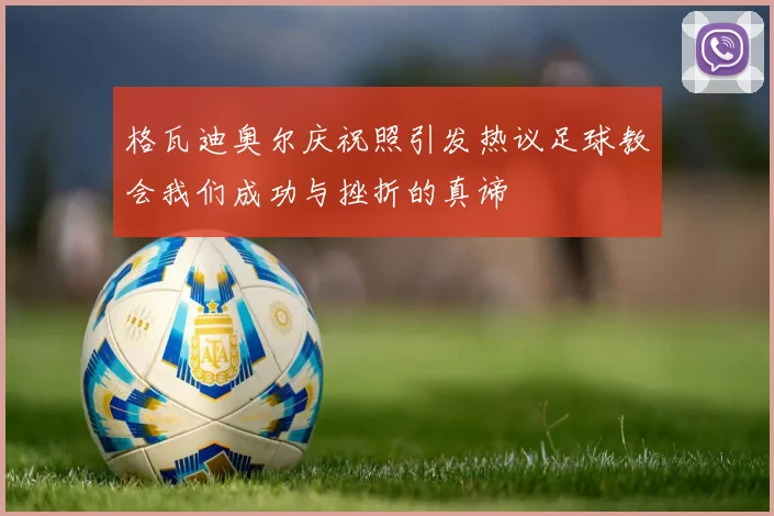 格瓦迪奥尔庆祝照引发热议足球教会我们成功与挫折的真谛