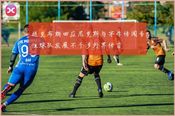 迈克布朗回应尼克斯与字母传闻专注球队发展不干涉外界传言