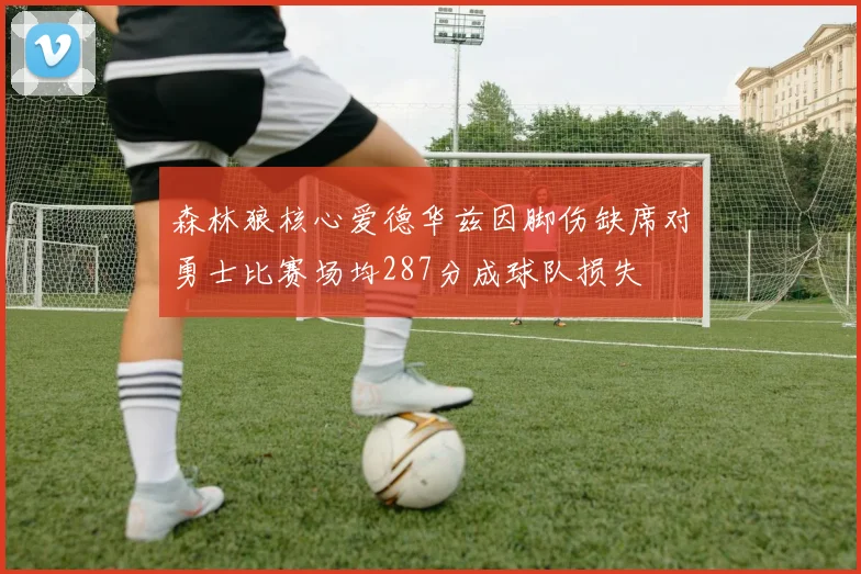 森林狼核心爱德华兹因脚伤缺席对勇士比赛场均287分成球队损失